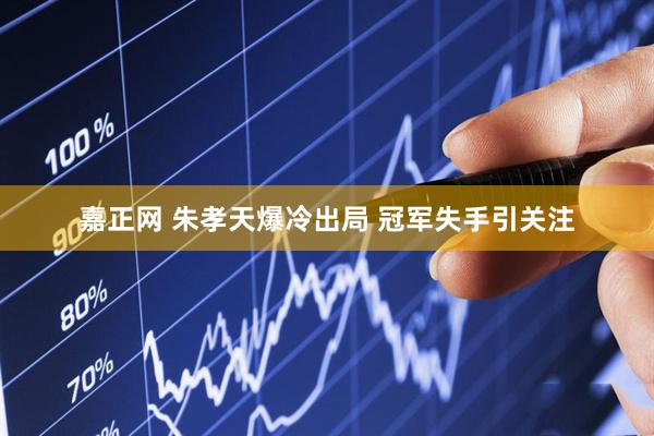 嘉正网 朱孝天爆冷出局 冠军失手引关注