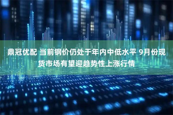 鼎冠优配 当前钢价仍处于年内中低水平 9月份现货市场有望迎趋势性上涨行情
