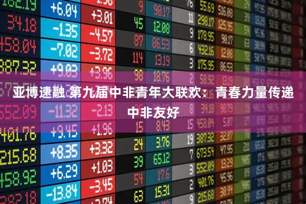 亚博速融 第九届中非青年大联欢：青春力量传递中非友好