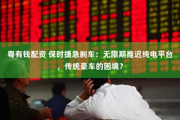 粤有钱配资 保时捷急刹车：无限期推迟纯电平台，传统豪车的困境？