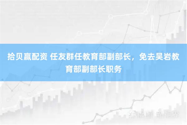 拾贝赢配资 任友群任教育部副部长，免去吴岩教育部副部长职务