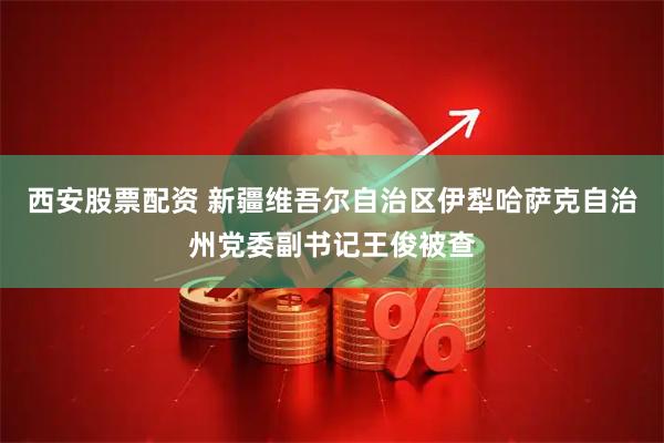 西安股票配资 新疆维吾尔自治区伊犁哈萨克自治州党委副书记王俊被查