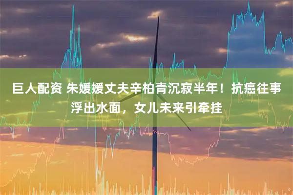 巨人配资 朱媛媛丈夫辛柏青沉寂半年！抗癌往事浮出水面，女儿未来引牵挂