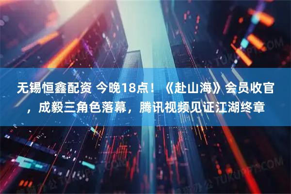 无锡恒鑫配资 今晚18点！《赴山海》会员收官，成毅三角色落幕，腾讯视频见证江湖终章