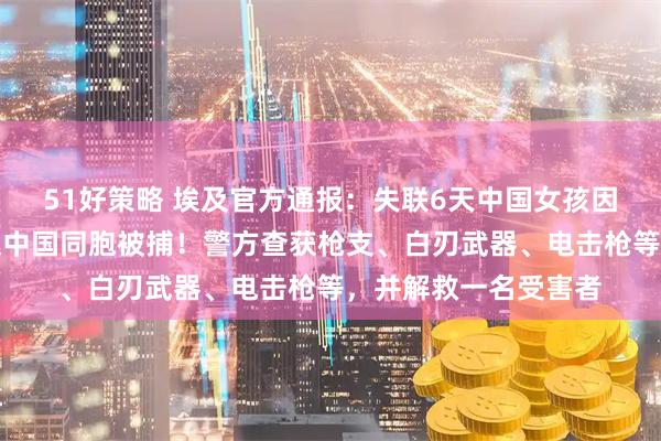 51好策略 埃及官方通报：失联6天中国女孩因涉嫌参与电诈、绑架中国同胞被捕！警方查获枪支、白刃武器、电击枪等，并解救一名受害者