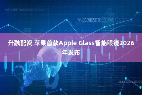 升融配资 苹果首款Apple Glass智能眼镜2026年发布