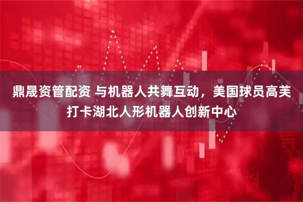 鼎晟资管配资 与机器人共舞互动，美国球员高芙打卡湖北人形机器人创新中心