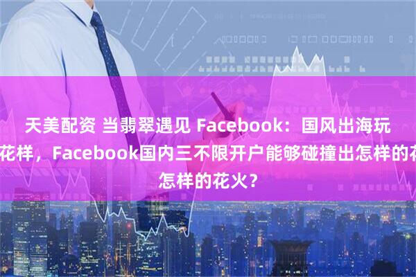 天美配资 当翡翠遇见 Facebook：国风出海玩出新花样，Facebook国内三不限开户能够碰撞出怎样的花火？