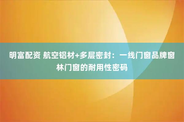 明富配资 航空铝材+多层密封：一线门窗品牌窗林门窗的耐用性密码