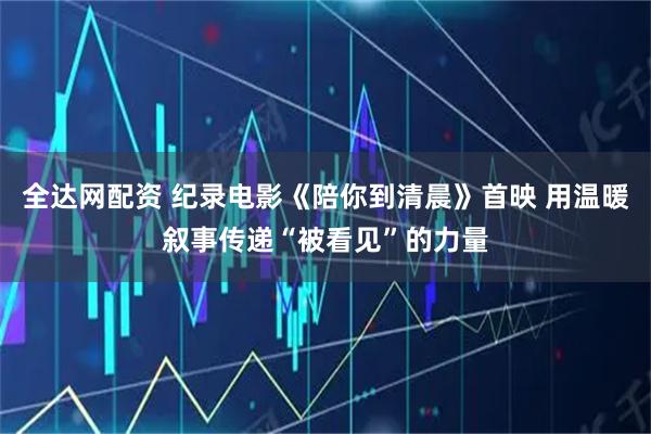 全达网配资 纪录电影《陪你到清晨》首映 用温暖叙事传递“被看见”的力量