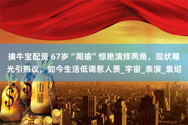 擒牛宝配资 67岁“周瑜”惊艳演绎两角，现状曝光引热议，如今生活低调惹人羡_宇宙_表演_袁绍