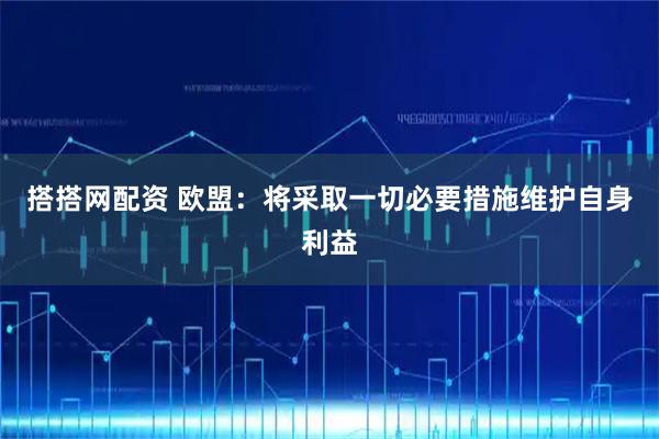 搭搭网配资 欧盟：将采取一切必要措施维护自身利益