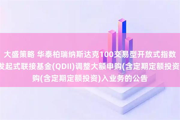 大盛策略 华泰柏瑞纳斯达克100交易型开放式指数证券投资基金发起式联接基金(QDII)调整大额申购(含定期定额投资)入业务的公告