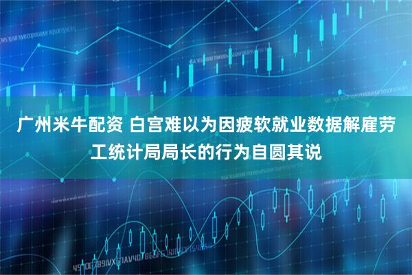 广州米牛配资 白宫难以为因疲软就业数据解雇劳工统计局局长的行为自圆其说