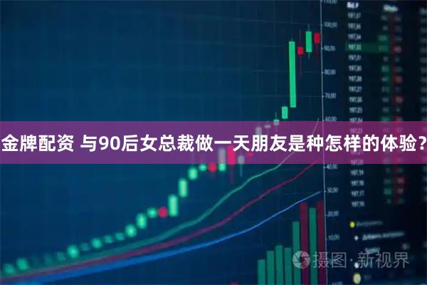 金牌配资 与90后女总裁做一天朋友是种怎样的体验？